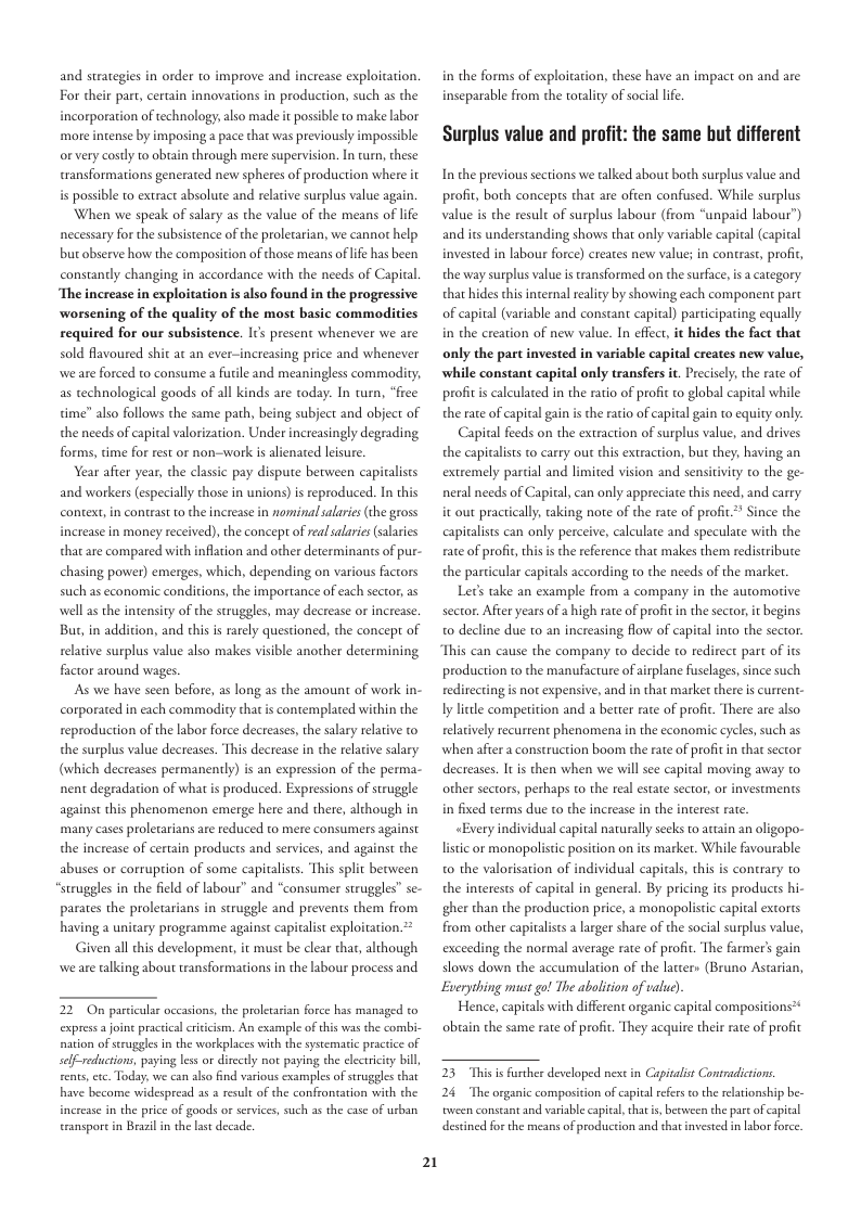 and strategies in order to improve and increase exploitation. For their part, certain innovations in production, such s the incorporation of technology, also made it possible to make labor more intense by imposing a pace that was previously impossible or very costly 10 obtain through mere supervision. In turn, these transformations generated new spheres of production where it is possible to extract absolute and relative surplus value again.  When we speak of salary as the value of the means of life necessary for the subsistence of the proletarian, we cannot help but observe how the composition of those means of life has been constantly changing in accordance with the needs of Capital ‘The increase in exploitation is also found in the progressive worsening of the quality of the most basic commodities required for our subsistence. Iis present whenever we are sold flavoured shit at an ever-increasing price and whenever weare forced to consume a futile and meaningless commodity; as technological goods of all kinds are today. In turn, “free time” also follows the same path, being subject and object of the needs of capical valorization. Under increasingly degrading forms, time for rest or non-work is alienated lisure.  Year afier year, the classic pay dispute berween capialists and workers (especially those in unions) is reproduced. In this context, in contrast to the increase in nominalsalaries (the gross increase in money received), the concept of rea salaris salaies that are compared with inflation and other determinants of pur- chasing power) emerges, which, depending on various factors such as economic conditions, the importance of ach sector, as well as the intensity of the struggles, may decrease or increase. Bu, in addition, and this is rarely questioned, the concept of reative surplus value also makes visible another determining factor around wages  As we have seen before, as long as the amount of work in- corporated in each commodity that i contemplated within the reproduction of the abor force decreases, the salary relative to the surplus value decreases. This decrease in the relative salary. (which decreases permanenly) is an expression of the perma- nent degradation of what is produced. Expressions of struggle against this phenomenon emerge here and there, although in many cases prolecarians ar reduced to mere consumers against the increase of certain products and services, and against the abuses or corruption of some capitalists. ‘This split becween “struggles in the field of lsbour” and “consumer struggles” se- parates the proletarians in struggle and prevents them from having a unitary programme against c exploitation  Given all this development, it must be clear that, although weare talking about transformations in the labour process and  22 On particular oceasions, the proletarian force has managed to expressa joint practical citicism. An example of this was the combi- nation of struggles in the workplaces with the systematic practice of self-reductions, paying less or dirccly not paying the eletriciey bill cents, et Today, we can slso find various exampls of struggles that have become widespread s a result of the confrontation with the incresse in the price of goads or srvices, such as the case of urban transport in Brazi in the Lt decade.  21  in the forms of exploitation, these have an impact on and are inseparable from the totalty of social life.  Surplus value and profit: the same but different  In the previous sections we talked about both surplus value and. profi, both concepts thar are ofien confused. While surplus the result of surplus labour (from “unpaid labour”) and its understanding shows that only variable capiral (capiral invested in labour force) creates new value; in contrase, profit, the way surplus value is transformed on the surface s a category. that hides this internal reality by showing each component part of capital (variable and constant capital) paricipating equally in the creation of new value. In effect, it hides the fact that  only the part invested in variable capital creates new value, while constant capital only transfers it. Precisely, the rate of proftis calculated in the ratio of profit to global capical the rate of capital gain is the ratio of capital gain to equity only.  Capital feeds on the extraction of surplus value, and drives the capicalsts o carry out this extraction, but they; having an extremely partial and limited vision and sensitivity to the ge- neral needs of Capial, can only appreciate this need, and carry. it out practically, aking note of the rate of profit! capialists can only perceive, calculate and speculate with the fate of profic the particular capitals according to the needs of the market.  Lt take an example from a company in the automorive sector. Afier years of ahigh rate of profit n the sector, it begins 0 decline due to an increasing flow of capital into the sector This can cause the company to decide to redirect part of its production to the manufacture ofairplane fsclages, since such redirecting s nor expensive, and in that marke there is current- ly lctle competition and a better rate of profit. There are also relatively recurtent phenomena in the economic cycles,such as when afier a construction boom the rate of profit n thatsector decreases. It is then when we will e capital moving away to other sectors, perhaps to the real estate sector, o in fixed terms due to the increase in the interest rat.  «Every individual capital naturally secks to atain an oligopo- listic or monopolistc position on its market. While favourable 0 the valosisation of individual capitals, this is contrary to the interests of capital in general. By pricing its producrs hi- gher than the production price, a monopolistic capital extorts from other capitalists a larger share of the social surplus value, exceeding the normal average rate of profit. The farmer’s gain slows down the accumulation of the latters (Bruno Astarian, Everything must go! The abolition of value)  Hence, capitals with different organic capital compositions?* obuain the same rate of profit. They acquire their rate of profit  le  nce the  s the reference that makes them redistribute  23 This is further developed next in Capitalist Contradictions.  24 The organic composicion of capital refers to the relationship be- tween constant and variable apital,that i, becween the pare of capical destined forthe means of production and thatinvested i labor force. 